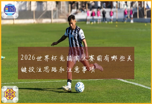 2026世界杯竞猜淘汰赛前有哪些关键投注思路和注意事项